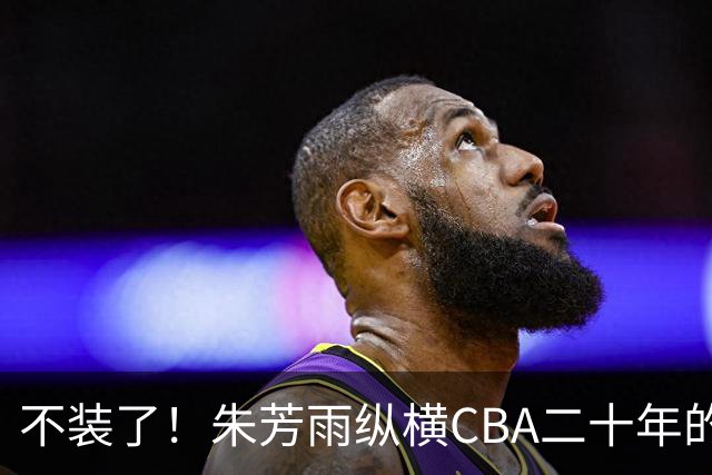 不装了！朱芳雨纵横CBA二十年的秘密，就藏在这四招绝技里